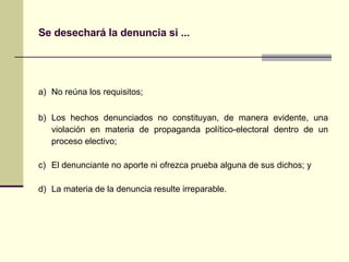 Se desechará la denuncia si ...   a) No reúna los requisitos;   b) Los hechos denunciados no constituyan, de manera evidente, una violación en materia de propaganda político-electoral dentro de un proceso electivo;   c) El denunciante no aporte ni ofrezca prueba alguna de sus dichos; y   d) La materia de la denuncia resulte irreparable. 