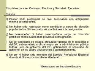 Requisitos para ser Consejero Electoral y Secretario Ejecutivo: Nuevos: Poseer título profesional de nivel licenciatura con antigüedad mínima de cinco años . No haber sido registrado como candidato a cargo de elección popular en los últimos cuatro años anteriores a la designación . No desempeñar ni haber desempeñado cargo de dirección partidista en los cuatro años previos a la designación. No ser secretario de estado, procurador general de la república o del DF, subsecretario u oficial mayor en la administración pública federal, jefe de gobierno del DF, gobernador ni secretario de gobierno,  en los  cuatro años  previos  a   su nombramiento . No ser ni haber sido miembro del Servicio Profesional Electoral durante el último proceso electoral federal *. * Excepto para ser Secretario Ejecutivo 