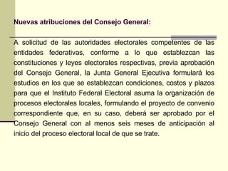 A  solicitud de las autoridades electorales competentes de las entidades federativas , c onforme a lo que establezcan las constituciones y leyes electorales respectivas, previa aprobación del Consejo General, la Junta General Ejecutiva formulará los estudios en los que se establezcan condiciones, costos y plazos para que el Instituto Federal Electoral asuma la organización de procesos electorales locales, formulando el proyecto de convenio correspondiente que, en su caso, deberá ser aprobado por el Consejo General con al menos seis meses de anticipación al inicio del proceso electoral local de que se trate. Nuevas atribuciones del Consejo General: 