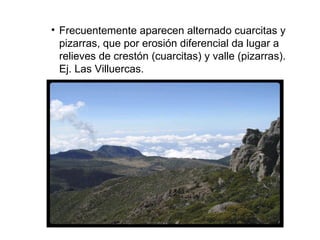 Frecuentemente aparecen alternado cuarcitas y pizarras, que por erosión diferencial da lugar a relieves de crestón (cuarcitas) y valle (pizarras). Ej. Las Villuercas. 