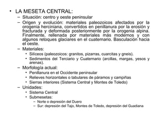 LA MESETA CENTRAL: Situación: centro y oeste peninsular Origen y evolución: materiales paleozoicos afectados por la orogenia herciniana, convertidos en penillanura por la erosión y fracturada y deformada posteriormente por la orogenia alpina. Finalmente, rellenada por materiales más modernos y con algunos retoques glaciares en el cuaternario. Basculación hacia el oeste. Materiales: Silíceos (paleozoicos: granitos, pizarras, cuarcitas y gneis). Sedimentos del Terciario y Cuaternario (arcillas, margas, yesos y arenas). Morfología actual: Penillanura en el Occidente peninsular Relieves horizontales o tabulares de páramos y campiñas Sierras interiores (Sistema Central y Montes de Toledo) Unidades: Sistema Central Submesetas: Norte o depresión del Duero Sur: depresión del Tajo, Montes de Toledo, depresión del Guadiana 