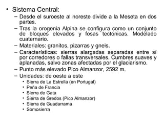 Sistema Central: Desde el suroeste al noreste divide a la Meseta en dos partes. Tras la orogenia Alpina se configura como un conjunto de bloques elevados y fosas tectónicas. Modelado cuaternario. Materiales: granitos, pizarras y gneis. Características: sierras alargadas separadas entre sí por corredores o fallas transversales. Cumbres suaves y aplanadas, salvo zonas afectadas por el glaciarismo. Punto más elevado Pico Almanzor, 2592 m. Unidades: de oeste a este Sierra de La Estrella (en Portugal) Peña de Francia Sierra de Gata Sierra de Gredos (Pico Almanzor) Sierra de Guadarrama Somosierra 