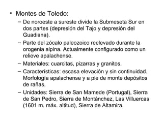 Montes de Toledo: De noroeste a sureste divide la Submeseta Sur en dos partes (depresión del Tajo y depresión del Guadiana). Parte del zócalo paleozoico reelevado durante la orogenia alpina. Actualmente configurado como un relieve apalachense. Materiales: cuarcitas, pizarras y granitos. Características: escasa elevación y sin continuidad. Morfología apalachense y a pie de monte depósitos de rañas. Unidades: Sierra de San Mamede (Portugal), Sierra de San Pedro, Sierra de Montánchez, Las Villuercas (1601 m. máx. altitud), Sierra de Altamira. 