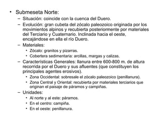 Submeseta Norte: Situación: coincide con la cuenca del Duero. Evolución: gran cubeta del zócalo paleozoico originada por los movimientos alpinos y recubierta posteriormente por materiales del Terciario y Cuaternario. Inclinada hacia el oeste, encajándose en ella el río Duero. Materiales: Zócalo: granitos y pizarras. Cobertera sedimentaria: arcillas, margas y calizas. Características Generales: llanura entre 600-800 m. de altura recorrida por el Duero y sus afluentes (que constituyen los principales agentes erosivos). Zona Occidental: sobresale el zócalo paleozoico (penillanura). Zona Central y Oriental: recubierta por materiales terciarios que originan el paisaje de páramos y campiñas. Unidades: Al norte y al este: páramos. En el centro: campiña. En el oeste: penillanura. 