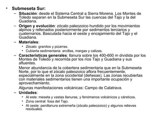 Submeseta Sur: Situación : desde el Sistema Central a Sierra Morena. Los Montes de Toledo separan en la Submeseta Sur las cuencas del Tajo y la del Guadiana. Origen y evolución : zócalo paleozoico hundido por los movimientos alpinos y rellenados posteriormente por sedimentos terciarios y cuaternarios. Basculada hacia el oeste y encajamiento del Tajo y el Guadiana. Materiales : Zócalo: granitos y pizarras. Cubierta sedimentaria: arcillas, margas y calizas. Características generales : llanura sobre los 400-600 m dividida por los Montes de Toledo y recorrida por los ríos Tajo y Guadiana y sus afluentes. Menor abundancia de la cobertera sedimentaria que en la Submeseta Norte, por lo que el zócalo paleozoico aflora frecuentemente, especialmente en la zona occidental (dehesas). Las zonas recubiertas con materiales sedimentarios tienen una importante ocupación y aprovechamiento. Algunas manifestaciones volcánicas: Campo de Calatrava. Unidades : Al este: meseta y vastas llanuras, y fenómenos volcánicos y cársticos. Zona central: fosa del Tajo. Al oeste: penillanura extremeña (zócalo paleozoico) y algunos relieves residuales. 