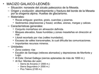 MACIZO GALAICO-LEONÉS: Situación: noroeste del zócalo paleozoico de la Meseta. Origen y evolución: abombamiento y fractura del borde de la Meseta por la orogenia alpina. Huellas de glaciarismo. Materiales: Rocas antiguas: granitos, gneis, cuarcitas y pizarras. Sedimentos (depresiones y fosas): arcillas, arenas, margas y calizas. Características generales: Conjunto montañoso sin alineación definida. Bloques elevados, fosas hundidas y zonas meseteñas en dirección al mar. Litoral recortado por rías (valles inundados). Escasez de valles transversales, lo cual dificulta las comunicaciones. Importantes recursos mineros. Unidades: Zona costera: rías Escalón de Santiago (relieves alomados) y depresiones de Monforte y Lugo. Al Este: Dorsal Gallega (sierras aplanadas de más de 1000 m.) Al Sur: Montes de León: Sierra de Ancares (+ 2000 m.) Sierra Segundera (+ 2000 m.) Pico Teleno (2185 m.) 