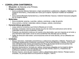 CORDILLERA CANTÁBRICA: Situación : de Asturias a los Pirineos. Origen y evolución : Zona occidental (Macizo Asturiano): origen precámbrico y paleozoico, plegado y fallado por la orogenia herciniana, y fracturados de nuevo por la alpina. Aparecen huellas de modelado glaciar. Zona central (Montaña Santanderina) y oriental (Montes Vascos): material mesozoico plegado por la orogenia alpina. Materiales : Zona occidental: pizarras, cuarcitas, calizas y areniscas, y algo de granito. Zona central y oriental: materiales calizos (margas, calizas y areniscas). Características generales : Largo sistema montañoso que limita la Meseta por el norte. Grandes contrastes internos tanto desde el punto de vista de la estructura como de los materiales entre la zona occidental y oriental. Presenta una disimetría norte-sur en cuanto a los desniveles, que son mayores en el norte; y otra disimetría este-oeste: al ser la zona occidental más elevada que la oriental. Fallas de dirección este-oeste: comunicaciones entre el norte (litoral) y el sur (Meseta) son difíciles. Unidades : Macizo Asturiano: materiales precámbricos y paleozoicos plegados y fallados. Presenta una morfología apalachense (crestones cuarcíticos y rías en las pizarras) y cárstica. En la zona más oriental de este macizo encontramos los Picos de Europa donde se encuentran las mayores altitudes de la cordillera (Torre Cerrado, 2648 m.). Montaña Santanderina: formada por calizas mesozoicas plegadas por la orogenia alpina. Plegamientos suaves que descienden hacia el este (Pando, 2222 m.). Predominio de fenómenos cársticos (cuevas paleolíticas). Montes Vascos: zona de gran espesor calizo y plegamiento alpino intenso. Paisaje suave y ondulado. Su principal altura se encuentra en Aitzgorri, 1544 m. 
