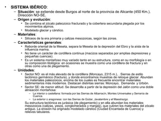 SISTEMA IBÉRICO : Situación : se extiende desde Burgos al norte de la provincia de Alicante (450 Km.). Dirección NO-SE. Origen y evolución : Se combina el zócalo paleozoico fracturado y la cobertera secundaria plegada por los movimientos alpinos. Modelado glaciar y cárstico. Materiales : Silíceos de la era primaria y calizas mesozoicas, según las zonas. Características generales : Reborde oriental de la Meseta, separa la Meseta de la depresión del Ebro y la aísla de la influencia marina. No tiene un carácter de cordillera continua (macizos separados por amplias depresiones y pequeñas cuencas). Es un sistema montañoso muy variado tanto en su estructura, como en su morfología o en su composición litológica: en ocasiones se muestra como una cordillera de fractura y en otras como una de plegamiento. Unidades : Sector NO: es el más elevado de la cordillera (Moncayo, 2315 m.), . Sierras de estilo tectónico germánico (fractura), y donde encontramos muestras de retoque glaciar. Abundan los materiales paleozoicos, encima de los cuales es frecuente encontrar materiales sedimentarios más modernos. Destacan distintas sierras: Moncayo,  Demanda  y Urbión. Sector SE: de menor altitud. Se desarrolla a partir de la depresión del Jalón como una doble alineación montañosa: La interior o castellana: formada por las Sierras de Albarracín, Montes Universales y Serranía de Cuenca. La exterior o aragonesa: con las Sierras de Gúdar, Javalambre y el Maestrazgo. Su estructura tectónica es jurásica (de plegamiento) y en ella abundan los materiales mesozoicos (calizas, yesos, conglomerados y margas), que cubren los materiales del zócalo antiguo. La erosión ha originado modelado cárstico (Ciudad Encantada de Cuenca) y relieves tabulares. 