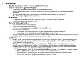 PIRINEOS : Situación : desde el cabo de Creus al golfo de Vizcaya. Origen y evolución geomorfológica : Zona central: eje paleozoico levantado por la orogenia herciniana. Durante las era secundaria y principios del terciario: depósitos sedimentarios a ambos lados del eje paleozoico. La orogenia alpina pliega la cobertera sedimentaria y fractura y eleva el eje paleozoico. Muy afectado por el glaciarismo cuaternario. Materiales : En el Pirineo Axial o eje paleozoico: granitos, pizarras, cuarcitas y calizas cristalinas. Prepirineos: calizas, margas y areniscas. Características generales : Son montañas jóvenes, muy plegadas. Trazado rectilíneo, macizo y compacto. Se alcanzan alturas superiores a los 3000 m. (Aneto, 3404 m.) Presenta varias disimetrías: Longitudinal: descenso más brusco hacia el Mediterráneo que hacia el Atlántico. Transversal: mayor extensión por el lado español que por el francés. Presenta una morfología variada, fruto de los efectos de las glaciaciones cuaternarias y según las litologías: cárstica, mallos conglomeráticos, alomamiento en las margas. Unidades : Pirineo Axial : macizo herciniano intensamente fracturado por la orogenia alpina . Materiales paleozoicos. En el sector central de este eje axial encontramos las mayores altitudes de la cordillera (Aneto, 3404 m.). Evidentes efectos del glaciarismo. Prepirineos : se desarrollan al norte y al sur del eje axial. Predominan los materiales calcáreos, pero también encontramos areniscas, margas y conglomerados. Se estructura en tres alineaciones plegadas paralelas (anticlinal, sinclinal, anticlinal), que van descendiendo en altitud conforme nos alejamos del eje axial, de norte a sur nos encontramos en el Prepirineo español: Sierras interiores: franja de calizas plegadas adosadas al Pirineo Axial. Destacan: El Monte Perdido (3355 m.). Modelado cárstico y en las cumbres más elevadas glaciar. Depresión Media: donde dominan las margas blandas, en las que se abren amplios valles. Sierras exteriores: zona calcárea muy plegada y de menor altura. 