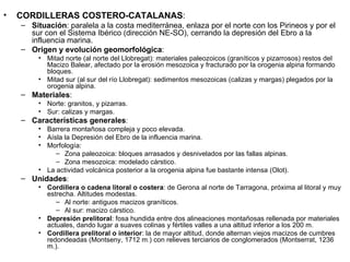 CORDILLERAS COSTERO-CATALANAS : Situación : paralela a la costa mediterránea, enlaza por el norte con los Pirineos y por el sur con el Sistema Ibérico (dirección NE-SO), cerrando la depresión del Ebro a la influencia marina. Origen y evolución geomorfológica : Mitad norte (al norte del Llobregat): materiales paleozoicos (graníticos y pizarrosos) restos del Macizo Balear, afectado por la erosión mesozoica y fracturado por la orogenia alpina formando bloques. Mitad sur (al sur del río Llobregat): sedimentos mesozoicas (calizas y margas) plegados por la orogenia alpina. Materiales : Norte: granitos, y pizarras. Sur: calizas y margas. Características generales : Barrera montañosa compleja y poco elevada. Aísla la Depresión del Ebro de la influencia marina. Morfología: Zona paleozoica: bloques arrasados y desnivelados por las fallas alpinas. Zona mesozoica: modelado cárstico. La actividad volcánica posterior a la orogenia alpina fue bastante intensa (Olot). Unidades : Cordillera o cadena litoral o costera : de Gerona al norte de Tarragona, próxima al litoral y muy estrecha. Altitudes modestas. Al norte: antiguos macizos graníticos. Al sur: macizo cárstico. Depresión prelitoral : fosa hundida entre dos alineaciones montañosas rellenada por materiales actuales, dando lugar a suaves colinas y fértiles valles a una altitud inferior a los 200 m. Cordillera prelitoral o interior : la de mayor altitud, donde alternan viejos macizos de cumbres redondeadas (Montseny, 1712 m.) con relieves terciarios de conglomerados (Montserrat, 1236 m.). 