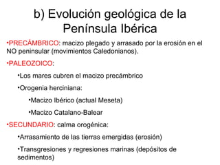 b) Evolución geológica de la Península Ibérica PRECÁMBRICO : macizo plegado y arrasado por la erosión en el NO peninsular (movimientos Caledonianos). PALEOZOICO : Los mares cubren el macizo precámbrico Orogenia herciniana: Macizo Ibérico (actual Meseta) Macizo Catalano-Balear SECUNDARIO : calma orogénica: Arrasamiento de las tierras emergidas (erosión) Transgresiones y regresiones marinas (depósitos de sedimentos) 