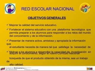 RED ESCOLAR NACIONAL OBJETIVOS GENERALES Mejorar la calidad del servicio educativo.  Fortalecer el sistema educativo con una  plataforma  tecnológica  que  permita preparar a los alumnos para responder a los retos del mundo  del conocimiento y de la información.  Presentar de manera activa, amistosa y apropiada la información que  el estudiante necesita de manera tal que  satisfaga  la  necesidad  de  adquirir el conocimiento, según el nuevo Currículo Nacional.  Motivar a los alumnos a desarrollar la capacidad de  investigación  en  búsqueda de que el producto obtenido de la misma, sea un trabajo de  alta calidad. 