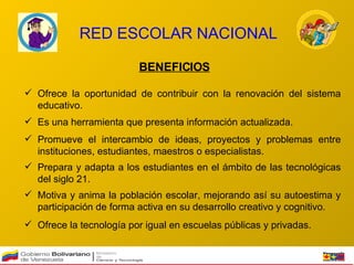 RED ESCOLAR NACIONAL BENEFICIOS Ofrece la oportunidad de contribuir con la renovación del sistema educativo.   Es una herramienta que presenta información actualizada.   Promueve el intercambio de ideas, proyectos y problemas entre instituciones, estudiantes, maestros o especialistas.   Prepara y adapta a los estudiantes en el ámbito de las tecnológicas del siglo 21.  Motiva y anima la población escolar, mejorando así su autoestima y participación de forma activa en su desarrollo creativo y cognitivo.  Ofrece la tecnología por igual en escuelas públicas y privadas.  