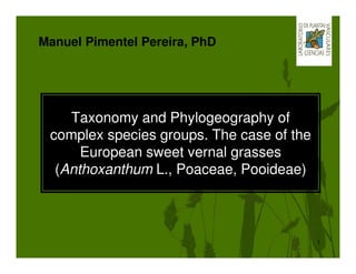 Manuel Pimentel Pereira, PhD




    Taxonomy and Phylogeography of
 complex species groups. The case of the
      European sweet vernal grasses
  (Anthoxanthum L., Poaceae, Pooideae)



                                           1