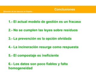 Situación de las basuras en España - Greenpeace Conclusiones 1.- El actual modelo de gestión es un fracaso 2.- No se cumplen las leyes sobre residuos 3.- La prevención es la opción olvidada 4.- La incineración resurge como respuesta 5.- El compostaje es ineficiente 6.- Los datos son poco fiables y falta homogeneidad 
