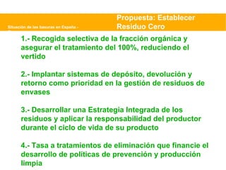 Situación de las basuras en España - Greenpeace Propuesta: Establecer Residuo Cero 1.- Recogida selectiva de la fracción orgánica y asegurar el tratamiento del 100%, reduciendo el vertido 2.- Implantar sistemas de depósito, devolución y retorno como prioridad en la gestión de residuos de envases 3.- Desarrollar una Estrategia Integrada de los residuos y aplicar la responsabilidad del productor durante el ciclo de vida de su producto 4.- Tasa a tratamientos de eliminación que financie el desarrollo de políticas de prevención y producción limpia 