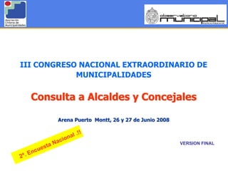 III CONGRESO NACIONAL EXTRAORDINARIO DE
            MUNICIPALIDADES


       Consulta a Alcaldes y Concejales

                     Arena Puerto Montt, 26 y 27 de Junio 2008

                             !!
                       onal .
                   Naci                                                         VERSION FINAL
               a
          u est
     . Enc
2ª                                                                                              1
                                 CONSULTA A ALCALDES Y CONCEJALES
                      III CONGRESO NACIONAL EXTRAORDINARIO DE MUNICIPALIDADES
 