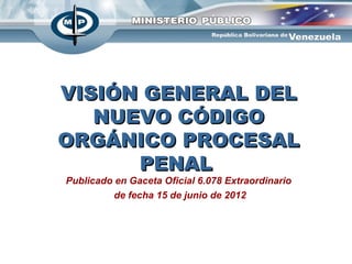VISIÓN GENERAL DEL
   NUEVO CÓDIGO
ORGÁNICO PROCESAL
      PENAL
Publicado en Gaceta Oficial 6.078 Extraordinario
          de fecha 15 de junio de 2012
 