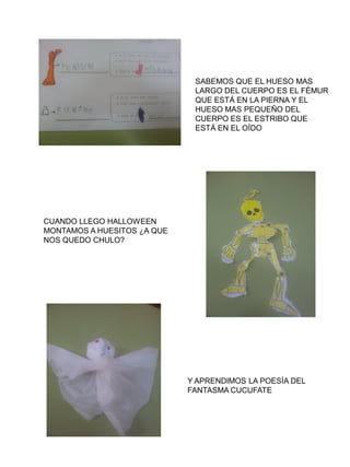 SABEMOS QUE EL HUESO MAS
                              LARGO DEL CUERPO ES EL FÉMUR
                              QUE ESTÁ EN LA PIERNA Y EL
                              HUESO MAS PEQUEÑO DEL
                              CUERPO ES EL ESTRIBO QUE
                              ESTÁ EN EL OÍDO




CUANDO LLEGO HALLOWEEN
MONTAMOS A HUESITOS ¿A QUE
NOS QUEDO CHULO?




                             Y APRENDIMOS LA POESÍA DEL
                             FANTASMA CUCUFATE
 