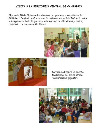 VISITA A LA BIBLIOTECA CENTRAL DE CANTABRIA


El pasado 18 de Octubre los alumnos del primer ciclo visitaron la
Biblioteca Central de Cantabria. Estuvieron en la Sala Infantil donde
les explicaron todo lo que se puede encontrar allí: videos, comics,
revistas … y por supuesto libros.




                                     Carmen nos contó un cuento
                                     tradicional del Reino Unido
                                     “La zanahoria gigante”.
 