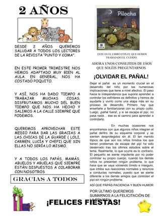 2 AÑOS


DESDE    2   AÑOS    QUEREMOS
SALUDAR A TODOS LOS LECTORES
DE LA REVISTA “PUNTO Y COMA”.          ESTE ES EL LIBRO CON EL QUE HEMOS
                                             TRABAJADO EL CUERPO.

                                   AHORA UNOS CONSEJITOS DE ESOS
EN ESTE PRIMER TRIMESTRE NOS         QUE SOLÉIS PREGUNTARNOS
HEMOS ADAPTADO MUY BIEN AL
AULA. EN GENERAL, NOS HA            ¡OLVIDAR EL PAÑAL!
COSTADO POQUITO.
                                  Dejar el pañal es un momento crucial en el
                                  desarrollo del niño por las numerosas
                                  implicaciones que tiene a nivel afectivo. El paso
Y ASÍ, NOS HA DADO TIEMPO A       hacia la independencia que supone aprender a
TRABAJAR     MUCHAS     COSAS.    controlar los esfínteres es definitivo y hemos de
DISFRUTAMOS MUCHO DEL BUEN        ayudarle y vivirlo como una etapa más en su
                                  proceso de desarrollo. Primero hay que
TIEMPO QUE NOS HA HECHO Y         enseñarle a familiarizarse con su propio culito.
SALIMOS A LA CALLE SIEMPRE QUE    Luego, ¡pañal fuera!, y si se escapa el pipí, no
PODEMOS.                          pasa nada… ése es el camino para aprender a
                                  controlarlo.

                                                   En muchas ocasiones nos
QUEREMOS    APROVECHAR    ESTE    encontramos con que algunos niños integran el
MEDIO PARA DAR LAS GRACIAS A      pañal dentro de su esquema corporal y se
LAS CHICAS DE LA GUARDE ( LOLI,   sienten desprotegidos sin él. El tan manido
CARMEN, LUCÍA Y CHEFI) QUE SIN    tópico de que son los niños tímidos los que
                                  tienen problemas de escape del pipí ha sido
ELLAS NO SERÍA LO MISMO.          desterrado tras los últimos estudios sobre el
                                  tema. Realmente, lo que ocurre es lo contrario.
                                  El pequeño se siente impotente por no poder
Y A TODOS LOS PAPÁS, MAMÁS,       controlar su propio cuerpo, cuando los demás
ABUELOS Y ABUELAS QUE SIEMPRE     niños no presentan ningún problema, lo que
                                  hace que se vaya volviendo tímido e inseguro,
ESTÁN DISPUESTOS A COLABORAR      que inhiba sus reacciones normales y renuncie
CON NOSOTROS                      a conductas normales, puesto que se siente
                                  diferente a los demás amigos que controlan el
GRACIAS A TODOS                   pipí sin ningún problema.
                                  ASÍ QUE PAPÁS PACIENCIA Y BUEN HUMOR

                                  POR ÚLTIMO QUEREMOS
                                  SUMARNOS A LA FELICITACIÓN DE

               ¡FELICES FIESTAS!
                                  LA REVISTA
 