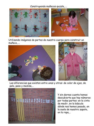 Construyendo muñecos-puzzle,….




Utilizando imágenes de partes de nuestro cuerpo para construir un
muñeco,….




Las diferencias que existen entre unos y otros: de color de ojos, de
pelo, peso y medida,…


                                          Y sin darnos cuenta hemos
                                          descubierto que hay números
                                          por todas partes: en la cinta
                                          de medir, en la báscula
                                          dónde nos hemos pesado, en
                                          la suela de nuestro zapato,
                                          en la ropa,…
 