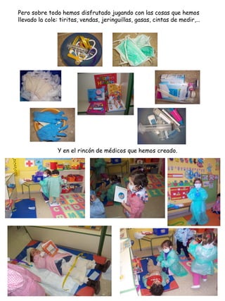 Pero sobre todo hemos disfrutado jugando con las cosas que hemos
llevado la cole: tiritas, vendas, jeringuillas, gasas, cintas de medir,…




               Y en el rincón de médicos que hemos creado.
 