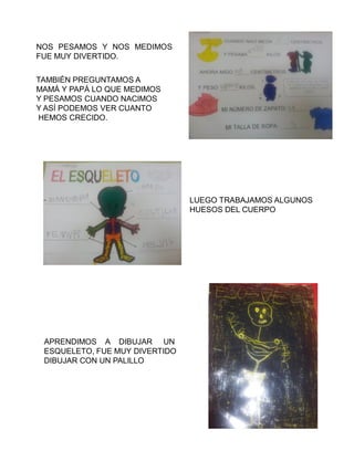NOS PESAMOS Y NOS MEDIMOS
FUE MUY DIVERTIDO.


TAMBIÉN PREGUNTAMOS A
MAMÁ Y PAPÁ LO QUE MEDIMOS
Y PESAMOS CUANDO NACIMOS
Y ASÍ PODEMOS VER CUANTO
HEMOS CRECIDO.




                                LUEGO TRABAJAMOS ALGUNOS
                                HUESOS DEL CUERPO




 APRENDIMOS A DIBUJAR UN
 ESQUELETO, FUE MUY DIVERTIDO
 DIBUJAR CON UN PALILLO
 