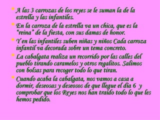 A las 3 carrozas de los reyes se le suman la de la estrella y las infantiles. En la carroza de la estrella va un chica, que es la “reina” de la fiesta, con sus damas de honor. Y en las infantiles suben niñas y niños Cada carroza infantil va decorada sobre un tema concreto. La cabalgata realiza un recorrido por las calles del pueblo tirando caramelos y otros regalitos. Salimos con bolsas para recoger todo lo que tiran. Cuando acaba la cabalgata, nos vamos a casa a dormir, deseosas y deseosos de que llegue el día 6 y comprobar que los Reyes nos han traído todo lo que les hemos pedido.
