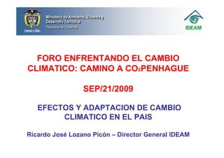 Ministerio de Ambiente, Vivienda y
     Ministerio de Ambiente, Vivienda y
     Desarrollo Territorial
     Desarrollo Territorial
     República de Colombia
     República de Colombia




  FORO ENFRENTANDO EL CAMBIO
CLIMATICO: CAMINO A CO2PENHAGUE

                             SEP/21/2009

   EFECTOS Y ADAPTACION DE CAMBIO
        CLIMATICO EN EL PAIS

Ricardo José Lozano Picón – Director General IDEAM
 