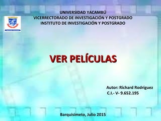 UNIVERSIDAD YACAMBÚ
VICERRECTORADO DE INVESTIGACIÓN Y POSTGRADO
INSTITUTO DE INVESTIGACIÓN Y POSTGRADO
VER PELÍCULASVER PELÍCULAS
Autor: Richard Rodríguez
C.I.- V- 9.652.195
Barquisimeto, Julio 2015
 