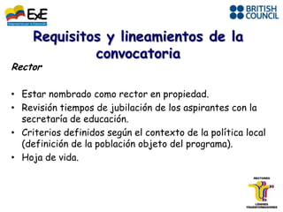 Rector

• Estar nombrado como rector en propiedad.
• Revisión tiempos de jubilación de los aspirantes con la
  secretaría de educación.
• Criterios definidos según el contexto de la política local
  (definición de la población objeto del programa).
• Hoja de vida.
 