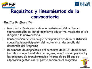 Institución Educativa
• Manifestación de respaldo a la postulación del rector en
  representación del establecimiento educativo, mediante oficio
  dirigido a la Convocatoria.
• Conformación del equipo que acompañará desde la Institución
  educativa la participación del rector en el desarrollo del
  desarrollo del Programa
• Documento de diagnóstico del contexto de la IE: debilidades,
  fortalezas, oportunidades de mejora, la motivación personal y
  los procesos de transformación interna de su IE que se
  esperarían gestar con su participación en el programa.
 