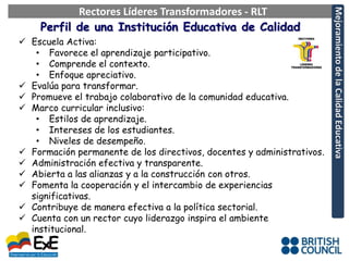 Rectores Líderes Transformadores - RLT




                                                                        Mejoramiento de la Calidad Educativa
    Perfil de una Institución Educativa de Calidad
 Escuela Activa:
   • Favorece el aprendizaje participativo.
   • Comprende el contexto.
   • Enfoque apreciativo.
 Evalúa para transformar.
 Promueve el trabajo colaborativo de la comunidad educativa.
 Marco curricular inclusivo:
   • Estilos de aprendizaje.
   • Intereses de los estudiantes.
   • Niveles de desempeño.
 Formación permanente de los directivos, docentes y administrativos.
 Administración efectiva y transparente.
 Abierta a las alianzas y a la construcción con otros.
 Fomenta la cooperación y el intercambio de experiencias
  significativas.
 Contribuye de manera efectiva a la política sectorial.
 Cuenta con un rector cuyo liderazgo inspira el ambiente
  institucional.
 