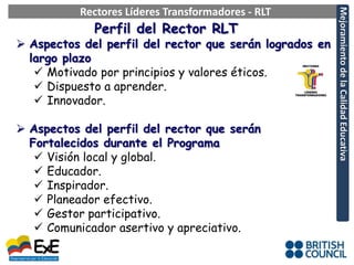 Rectores Líderes Transformadores - RLT




                                                         Mejoramiento de la Calidad Educativa
             Perfil del Rector RLT
 Aspectos del perfil del rector que serán logrados en
  largo plazo
    Motivado por principios y valores éticos.
    Dispuesto a aprender.
    Innovador.

 Aspectos del perfil del rector que serán
  Fortalecidos durante el Programa
    Visión local y global.
    Educador.
    Inspirador.
    Planeador efectivo.
    Gestor participativo.
    Comunicador asertivo y apreciativo.
 