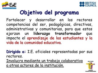 Objetivo del programa
Fortalecer y desarrollar en los rectores
competencias del ser, pedagógicas, directivas,
administrativas y comunitarias, para que estos
ejerzan un liderazgo transformador que
impacte el aprendizaje de los estudiantes y la
vida de la comunidad educativa.

Dirigido a: I.E. oficiales representadas por sus
rectores.
Involucra mediante un trabajo colaborativo
a otros actores de la institución.
 