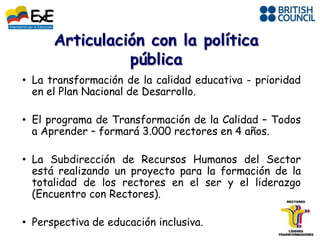 • La transformación de la calidad educativa - prioridad
  en el Plan Nacional de Desarrollo.

• El programa de Transformación de la Calidad – Todos
  a Aprender – formará 3.000 rectores en 4 años.

• La Subdirección de Recursos Humanos del Sector
  está realizando un proyecto para la formación de la
  totalidad de los rectores en el ser y el liderazgo
  (Encuentro con Rectores).

• Perspectiva de educación inclusiva.
 