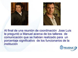 Al final de una reunión de coordinación  Jose Luis le preguntó a Manuel acerca de los talleres  de comunicación que se habían realizado para  un porcentaje significativo  de los funcionarios de la institución 