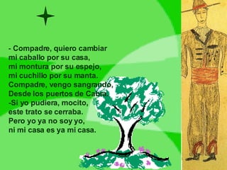 -  Compadre, quiero cambiar mi caballo por su casa, mi montura por su espejo, mi cuchillo por su manta. Compadre, vengo sangrando, Desde los puertos de Cabra. -Si yo pudiera, mocito, este trato se cerraba. Pero yo ya no soy yo, ni mi casa es ya mi casa. 
