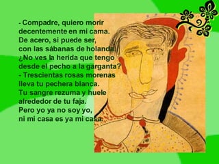 -  Compadre, quiero morir decentemente en mi cama. De acero, si puede ser, con las sábanas de holanda. ¿No ves la herida que tengo desde el pecho a la garganta? - Trescientas rosas morenas lleva tu pechera blanca. Tu sangre rezuma y huele alrededor de tu faja. Pero yo ya no soy yo, ni mi casa es ya mi casa. 