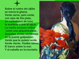 Sobre el rostro del aljibe se mecía la gitana. Verde carne, pelo verde,  con ojos de fría plata. Un carámbano de luna la sostiene sobre el agua. La noche se puso íntima como una pequeña plaza. Guardias civiles borrachos  en la puerta golpeaban. Verde que te quiero verde. Verde viento. Verdes ramas. El barco sobre la mar. Y el caballo en la montaña. 