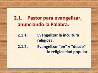 2.1. Pastor para evangelizar, 
anunciando la Palabra. 
2.1.1. Evangelizar la incultura 
religiosa. 
2.1.2. Evangelizar “en” y “desde” 
la religiosidad popular. 
 