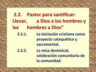 2.2. Pastor para santificar: 
Llevar, a Dios a los hombres y 
los hombres a Dios” 
2.2.1. La iniciación cristiana como 
proyecto catequético y 
sacramental. 
2.2.2. La misa dominical, 
celebración comunitaria de 
la comunidad. 
 