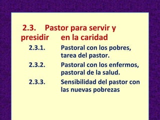 2.3. Pastor para servir y 
presidir en la caridad 
2.3.1. Pastoral con los pobres, 
tarea del pastor. 
2.3.2. Pastoral con los enfermos, 
pastoral de la salud. 
2.3.3. Sensibilidad del pastor con 
las nuevas pobrezas 
 