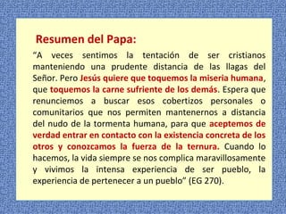 Resumen del Papa: 
“A veces sentimos la tentación de ser cristianos 
manteniendo una prudente distancia de las llagas del 
Señor. Pero Jesús quiere que toquemos la miseria humana, 
que toquemos la carne sufriente de los demás. Espera que 
renunciemos a buscar esos cobertizos personales o 
comunitarios que nos permiten mantenernos a distancia 
del nudo de la tormenta humana, para que aceptemos de 
verdad entrar en contacto con la existencia concreta de los 
otros y conozcamos la fuerza de la ternura. Cuando lo 
hacemos, la vida siempre se nos complica maravillosamente 
y vivimos la intensa experiencia de ser pueblo, la 
experiencia de pertenecer a un pueblo” (EG 270). 
 