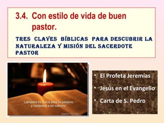 3.4. Con estilo de vida de buen 
pastor. 
TRES CLAVES BíBLICAS PARA DESCUBRIR LA 
NATURALEZA Y MISIÓN DEL SACERDOTE 
PASTOR 
• El Profeta Jeremías 
• Jesús en el Evangelio 
• Carta de S. Pedro 
 