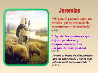 “Os pondré pastores según mi 
corazón que os den pasto de 
conocimiento y de prudencia” 
(Jr 3,15) 
“¡Ay de los pastores que 
dejan perderse y 
desparramarse las 
ovejas de mis pastos! 
(Jr 23,1) 
Pondré al frente de ellas pastores 
que las apacienten, y nunca más 
estarán medrosas y asustadas” 
(Jr 23,4); 
 
