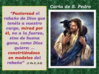 “Pastoread el 
rebaño de Dios que 
tenéis a vuestro 
cargo, mirad por 
él, no a la fuerza, 
sino de buena 
gana, como Dios 
quiere; … 
convirtiéndoos 
en modelos del 
rebaño” (1 Pe 5, 2-3) 
Carta de S. Pedro 
 