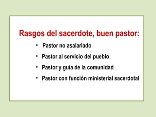 Rasgos del sacerdote, buen pastor: 
• Pastor no asalariado 
• Pastor al servicio del pueblo. 
• Pastor y guía de la comunidad 
• Pastor con función ministerial sacerdotal 
 