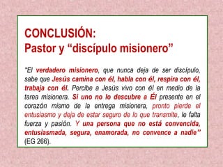 CONCLUSIÓN: 
Pastor y “discípulo misionero” 
“El verdadero misionero, que nunca deja de ser discípulo, 
sabe que Jesús camina con él, habla con él, respira con él, 
trabaja con él. Percibe a Jesús vivo con él en medio de la 
tarea misionera. Si uno no lo descubre a Él presente en el 
corazón mismo de la entrega misionera, pronto pierde el 
entusiasmo y deja de estar seguro de lo que transmite, le falta 
fuerza y pasión. Y una persona que no está convencida, 
entusiasmada, segura, enamorada, no convence a nadie” 
(EG 266). 
